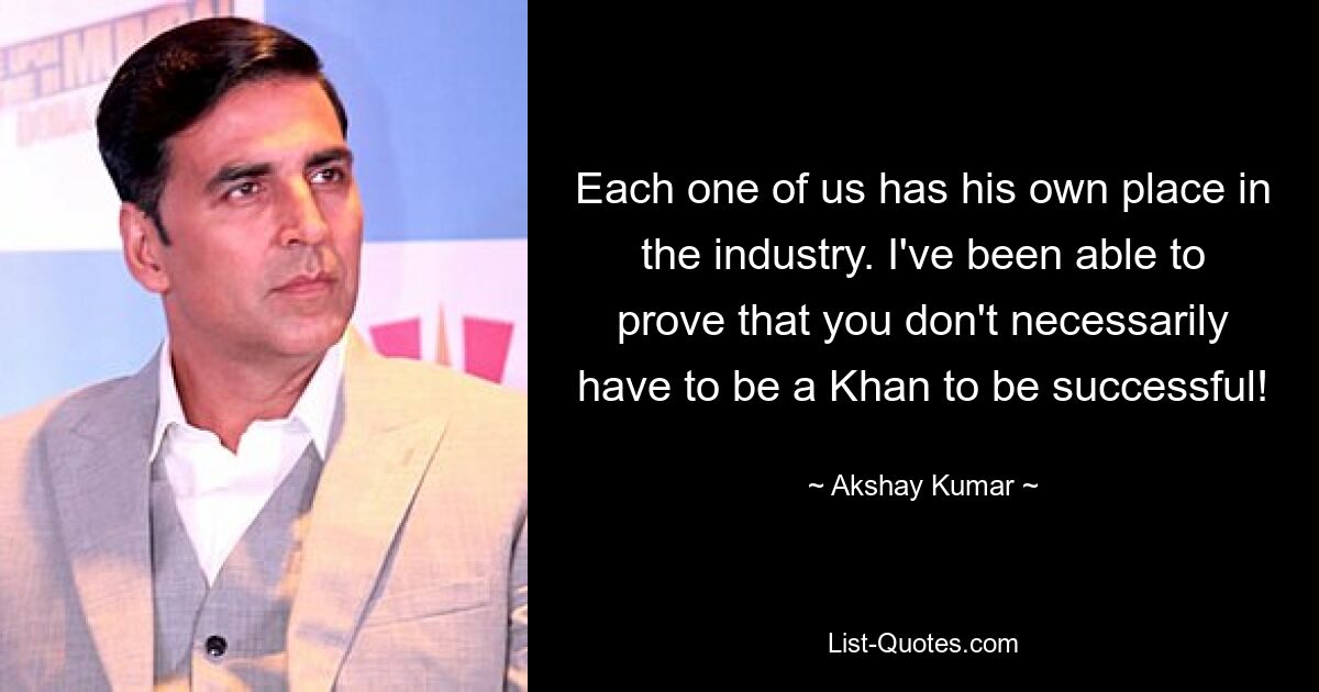 Each one of us has his own place in the industry. I've been able to prove that you don't necessarily have to be a Khan to be successful! — © Akshay Kumar