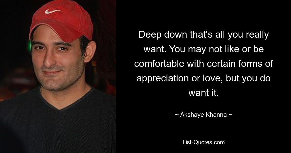 Deep down that's all you really want. You may not like or be comfortable with certain forms of appreciation or love, but you do want it. — © Akshaye Khanna