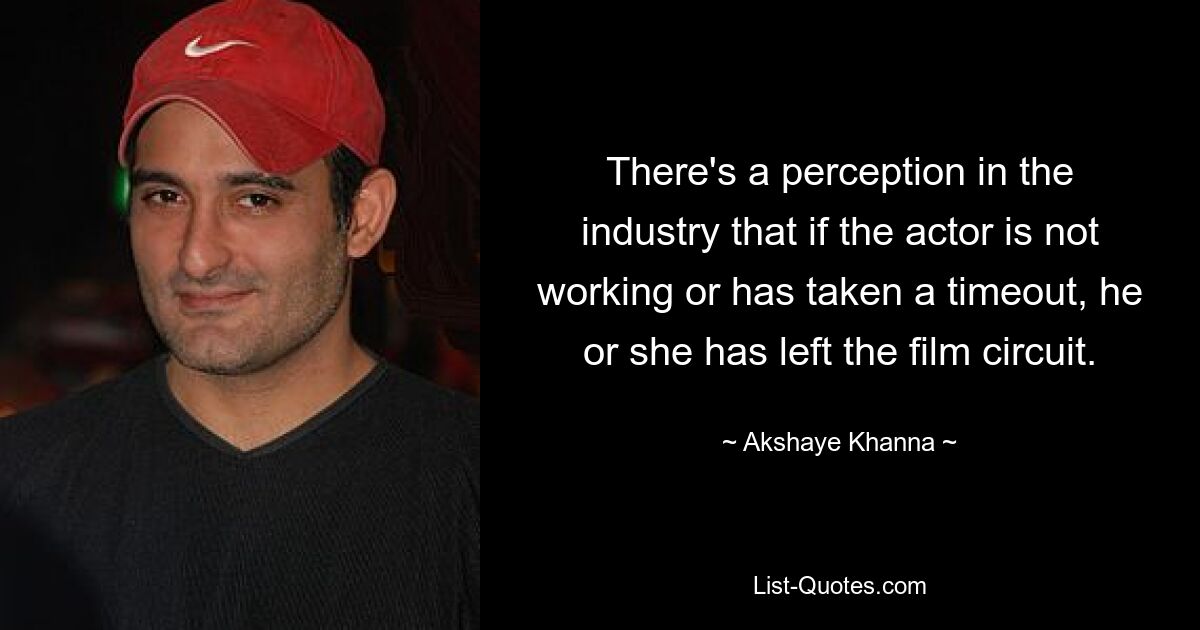 There's a perception in the industry that if the actor is not working or has taken a timeout, he or she has left the film circuit. — © Akshaye Khanna