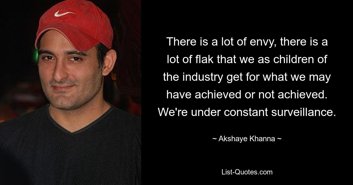 There is a lot of envy, there is a lot of flak that we as children of the industry get for what we may have achieved or not achieved. We're under constant surveillance. — © Akshaye Khanna