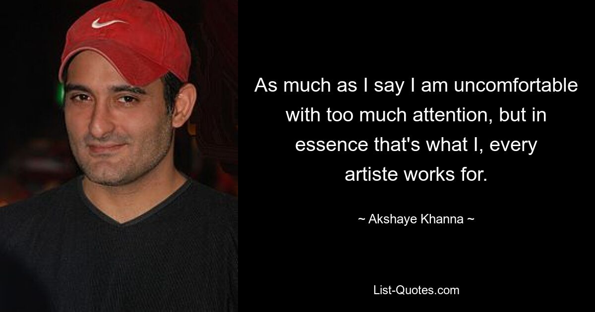 As much as I say I am uncomfortable with too much attention, but in essence that's what I, every artiste works for. — © Akshaye Khanna