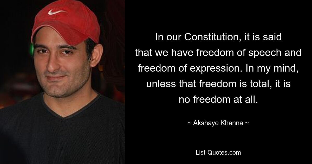 In our Constitution, it is said that we have freedom of speech and freedom of expression. In my mind, unless that freedom is total, it is no freedom at all. — © Akshaye Khanna