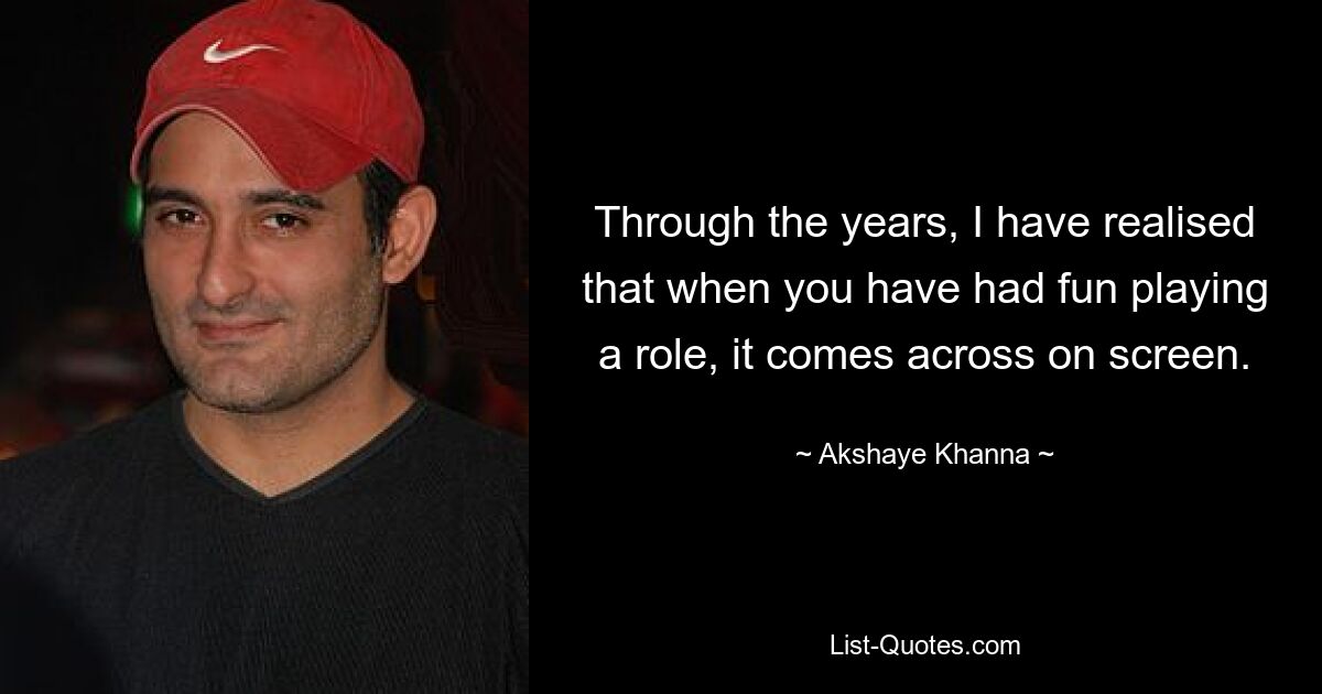 Through the years, I have realised that when you have had fun playing a role, it comes across on screen. — © Akshaye Khanna