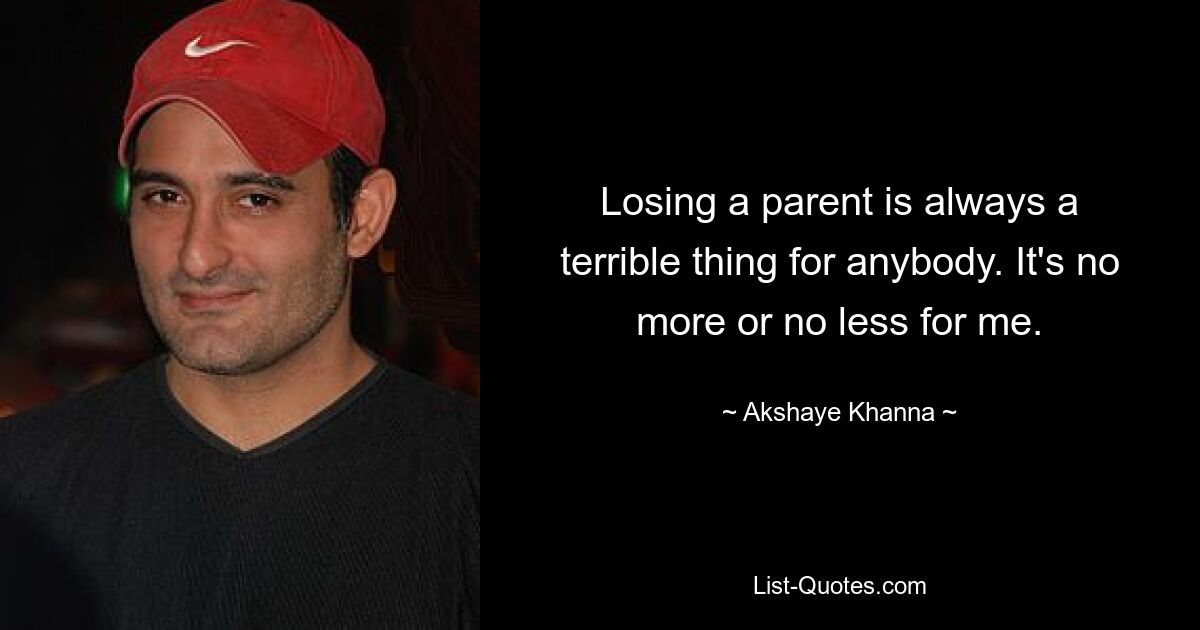 Losing a parent is always a terrible thing for anybody. It's no more or no less for me. — © Akshaye Khanna