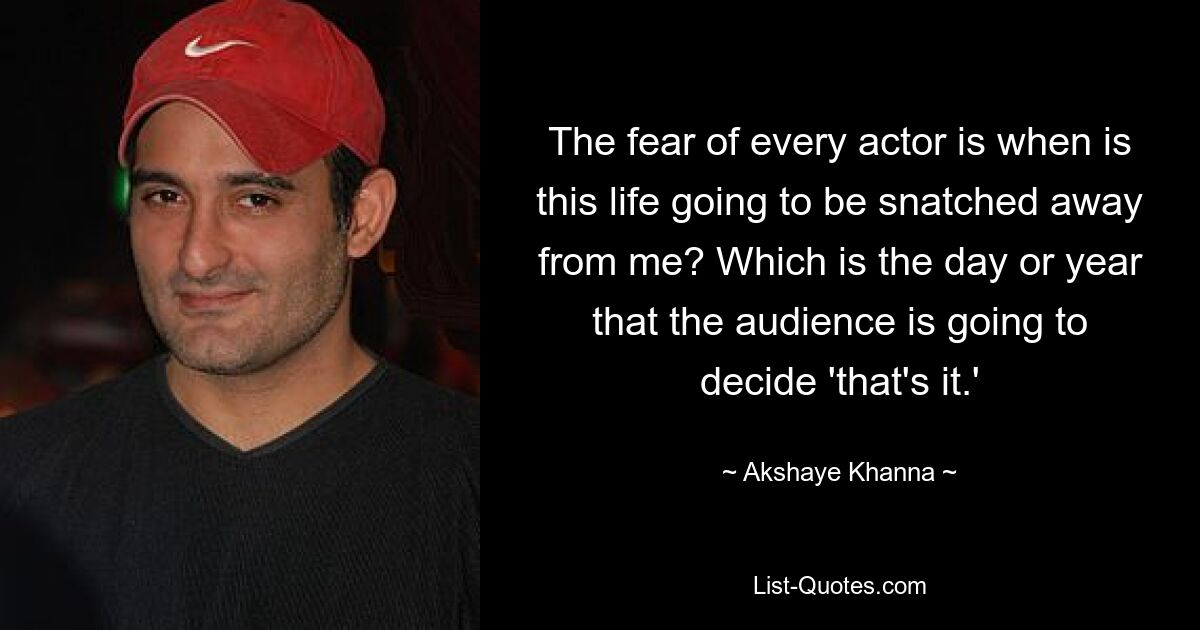 The fear of every actor is when is this life going to be snatched away from me? Which is the day or year that the audience is going to decide 'that's it.' — © Akshaye Khanna