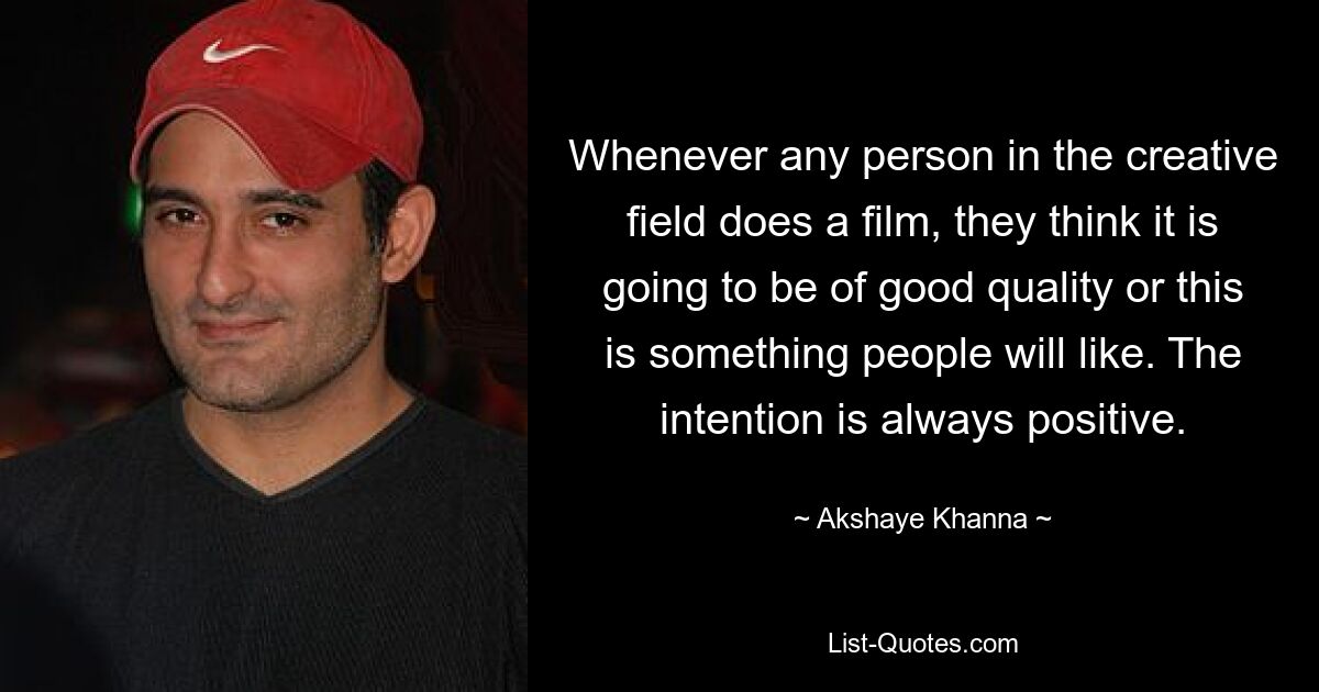 Whenever any person in the creative field does a film, they think it is going to be of good quality or this is something people will like. The intention is always positive. — © Akshaye Khanna