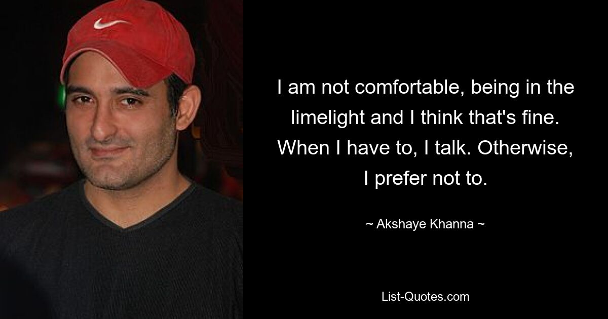 I am not comfortable, being in the limelight and I think that's fine. When I have to, I talk. Otherwise, I prefer not to. — © Akshaye Khanna