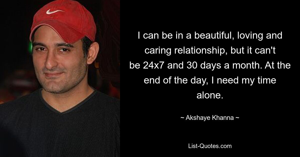 I can be in a beautiful, loving and caring relationship, but it can't be 24x7 and 30 days a month. At the end of the day, I need my time alone. — © Akshaye Khanna