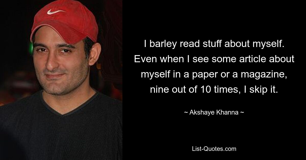 I barley read stuff about myself. Even when I see some article about myself in a paper or a magazine, nine out of 10 times, I skip it. — © Akshaye Khanna