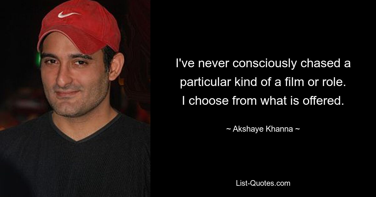 I've never consciously chased a particular kind of a film or role. I choose from what is offered. — © Akshaye Khanna