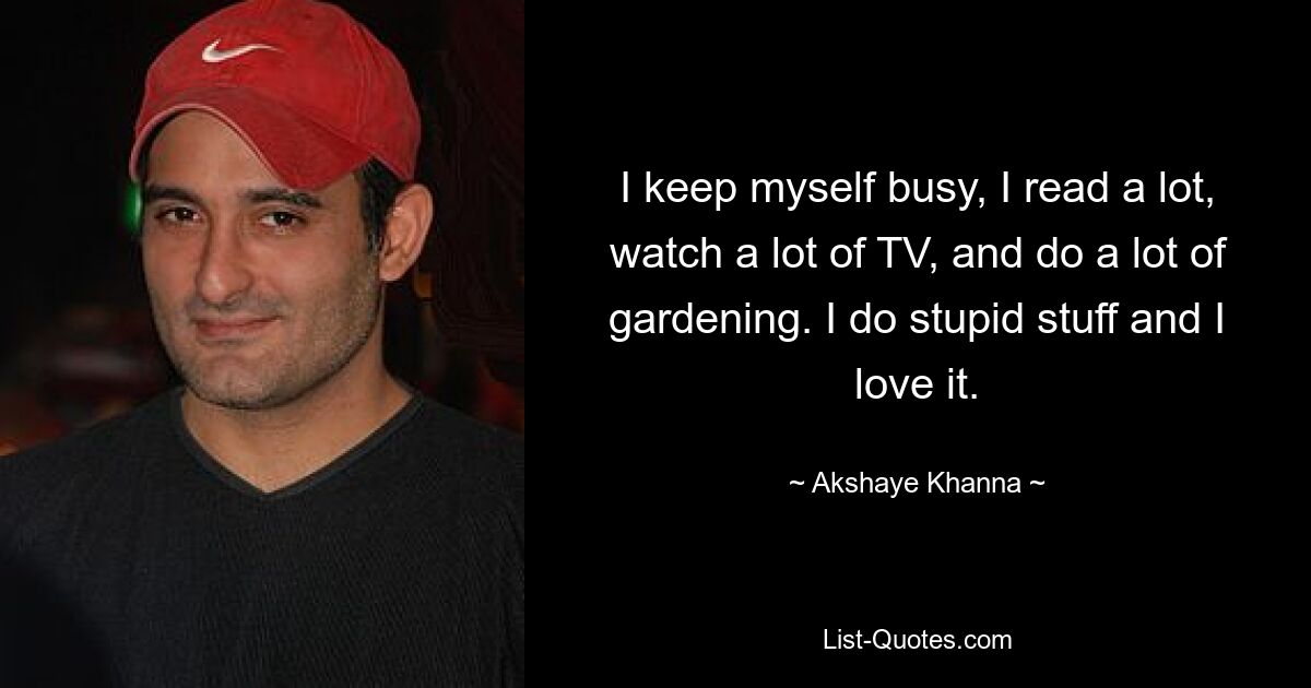 I keep myself busy, I read a lot, watch a lot of TV, and do a lot of gardening. I do stupid stuff and I love it. — © Akshaye Khanna