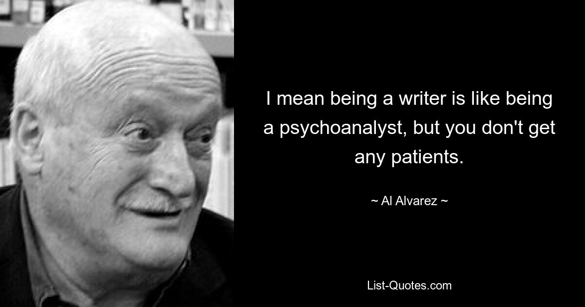 I mean being a writer is like being a psychoanalyst, but you don't get any patients. — © Al Alvarez