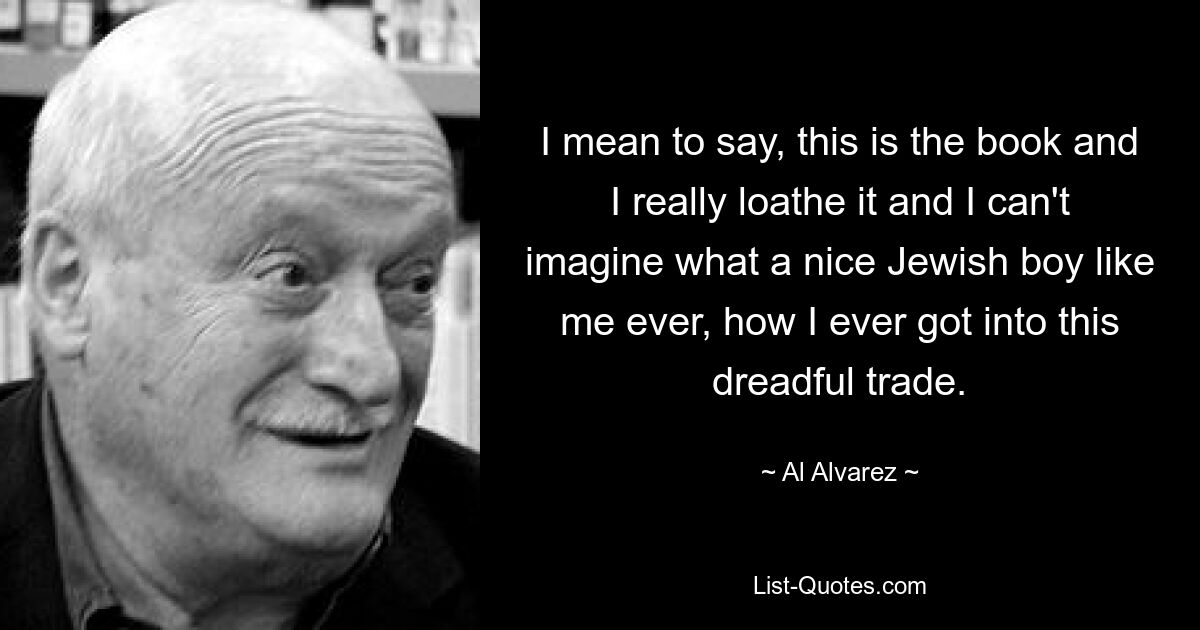 I mean to say, this is the book and I really loathe it and I can't imagine what a nice Jewish boy like me ever, how I ever got into this dreadful trade. — © Al Alvarez