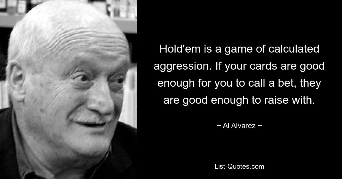 Hold'em is a game of calculated aggression. If your cards are good enough for you to call a bet, they are good enough to raise with. — © Al Alvarez