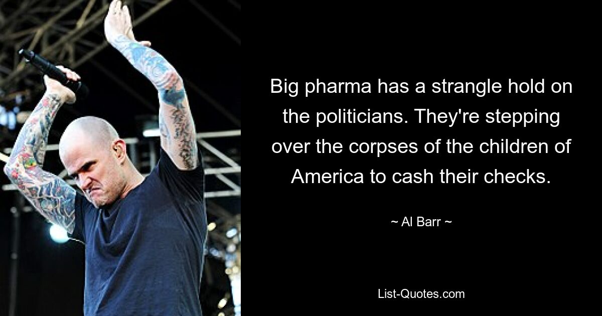 Big pharma has a strangle hold on the politicians. They're stepping over the corpses of the children of America to cash their checks. — © Al Barr