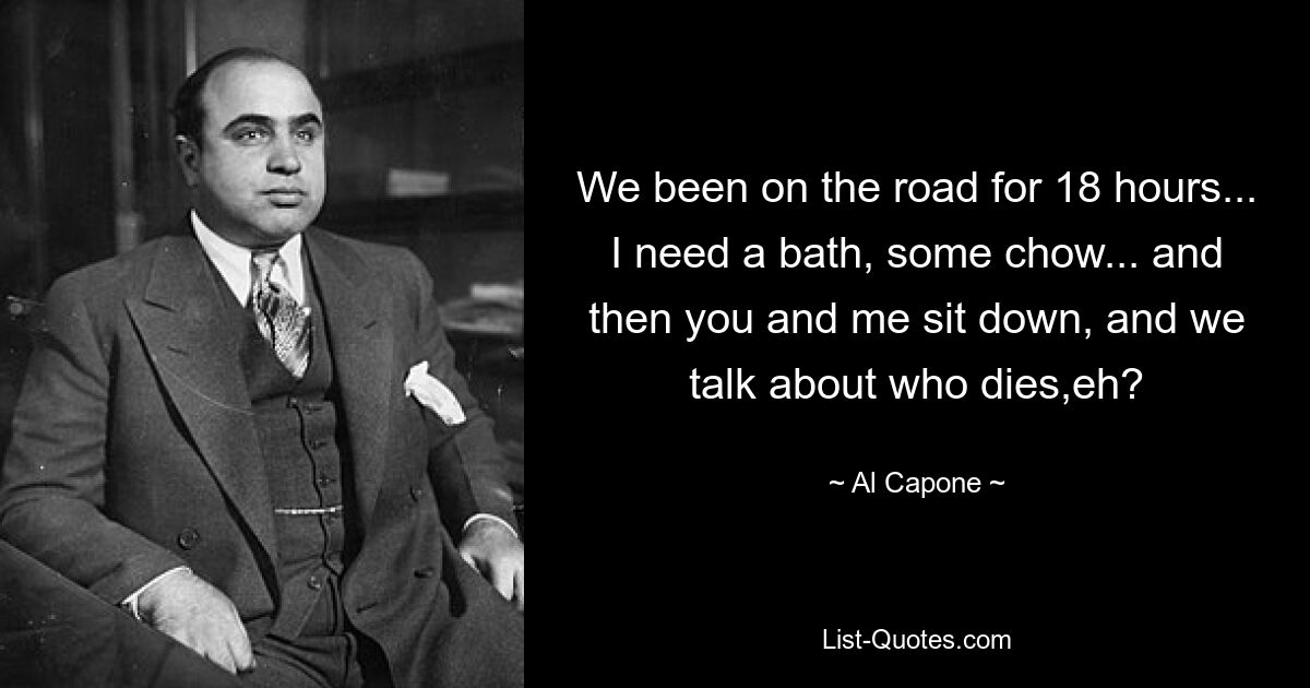 We been on the road for 18 hours... I need a bath, some chow... and then you and me sit down, and we talk about who dies,eh? — © Al Capone