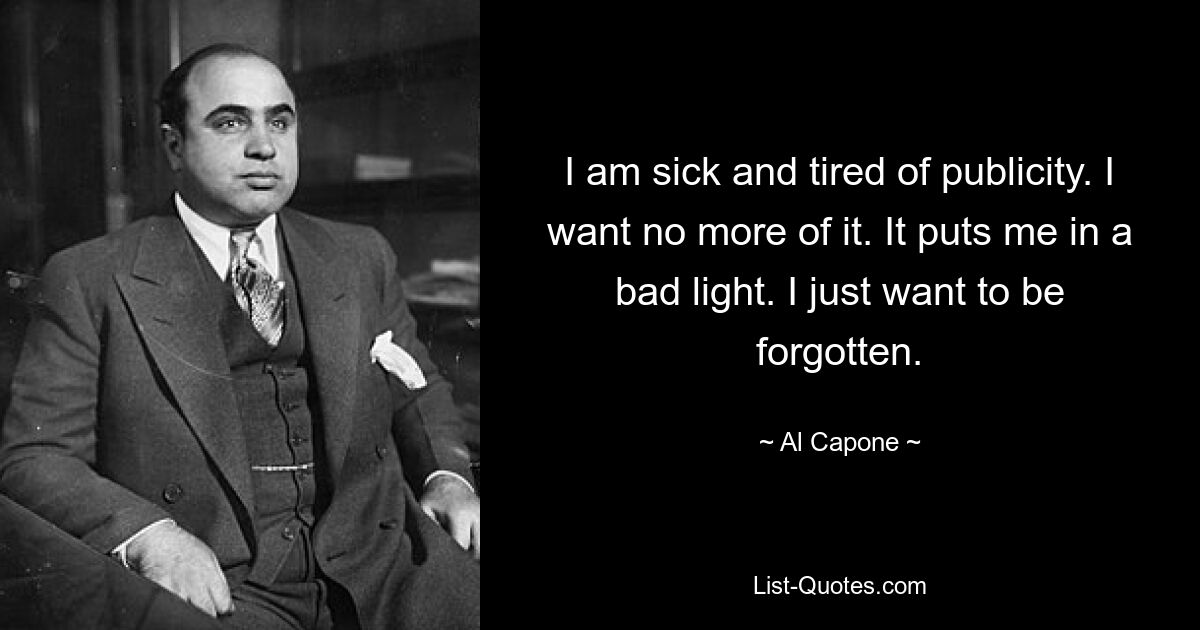 I am sick and tired of publicity. I want no more of it. It puts me in a bad light. I just want to be forgotten. — © Al Capone