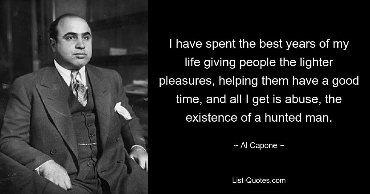 I have spent the best years of my life giving people the lighter pleasures, helping them have a good time, and all I get is abuse, the existence of a hunted man. — © Al Capone