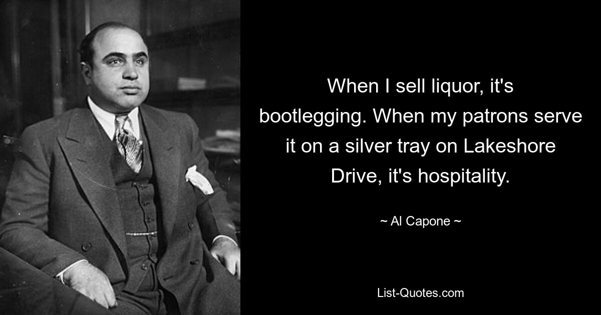 When I sell liquor, it's bootlegging. When my patrons serve it on a silver tray on Lakeshore Drive, it's hospitality. — © Al Capone