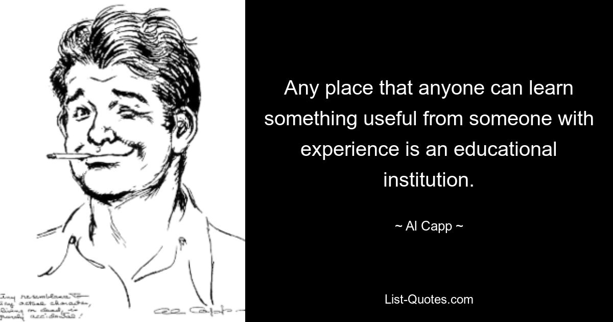 Any place that anyone can learn something useful from someone with experience is an educational institution. — © Al Capp