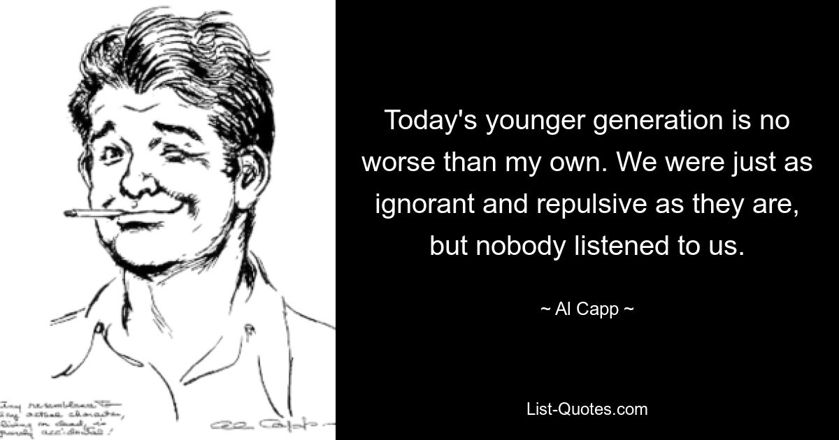 Today's younger generation is no worse than my own. We were just as ignorant and repulsive as they are, but nobody listened to us. — © Al Capp