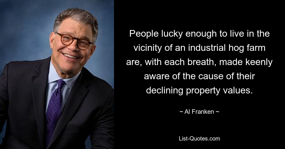 People lucky enough to live in the vicinity of an industrial hog farm are, with each breath, made keenly aware of the cause of their declining property values. — © Al Franken