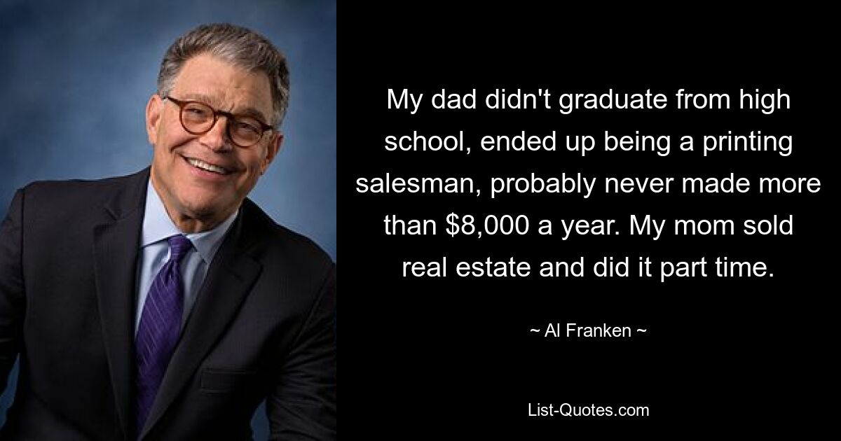 My dad didn't graduate from high school, ended up being a printing salesman, probably never made more than $8,000 a year. My mom sold real estate and did it part time. — © Al Franken