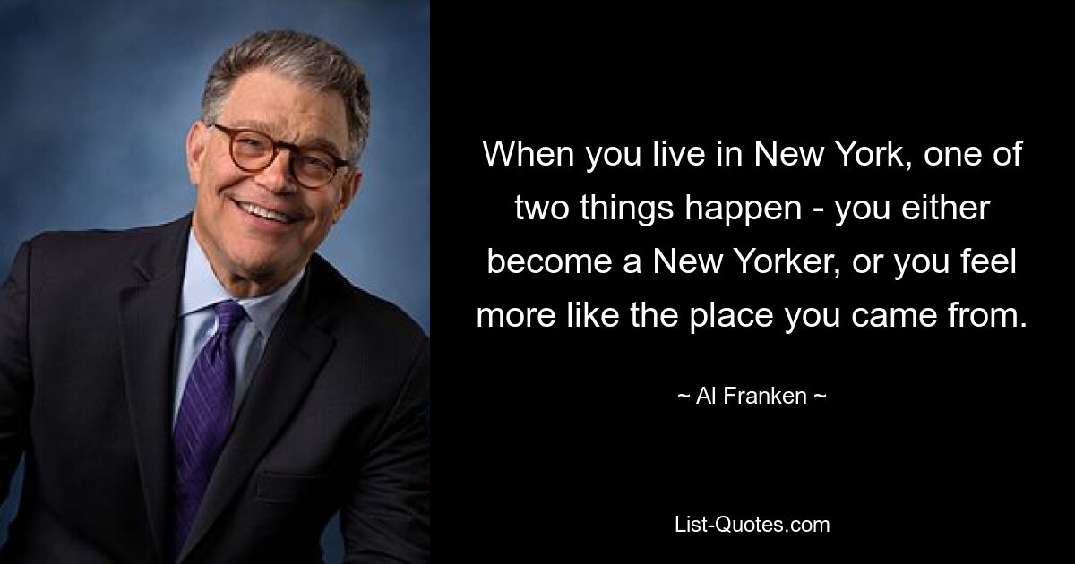 When you live in New York, one of two things happen - you either become a New Yorker, or you feel more like the place you came from. — © Al Franken