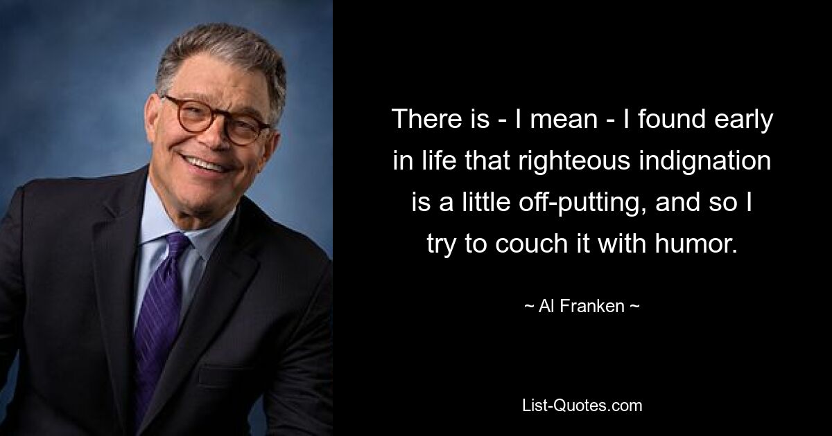 There is - I mean - I found early in life that righteous indignation is a little off-putting, and so I try to couch it with humor. — © Al Franken