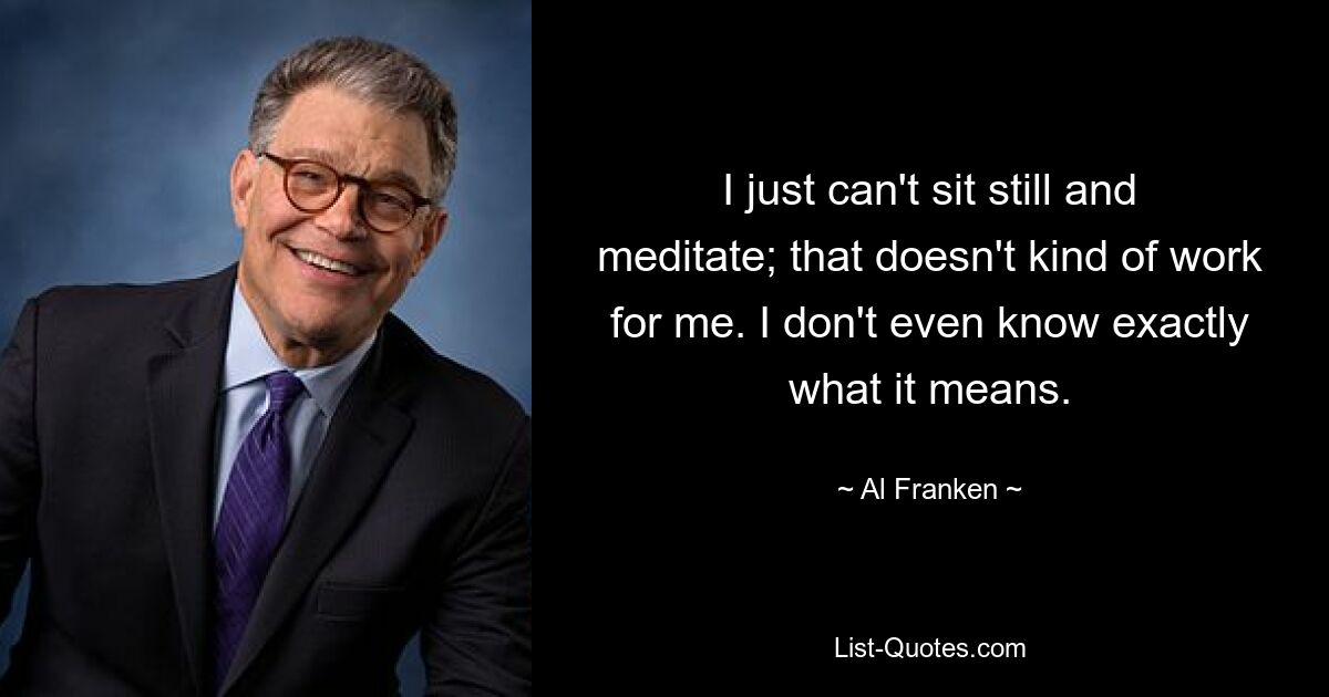 I just can't sit still and meditate; that doesn't kind of work for me. I don't even know exactly what it means. — © Al Franken