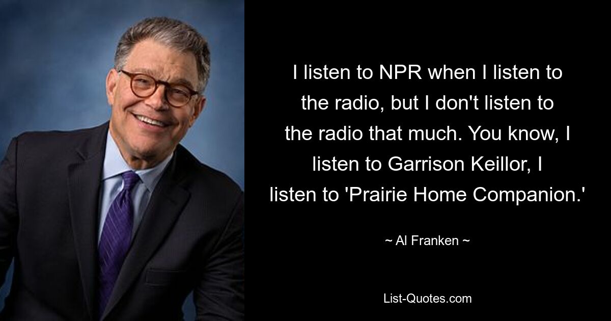 I listen to NPR when I listen to the radio, but I don't listen to the radio that much. You know, I listen to Garrison Keillor, I listen to 'Prairie Home Companion.' — © Al Franken