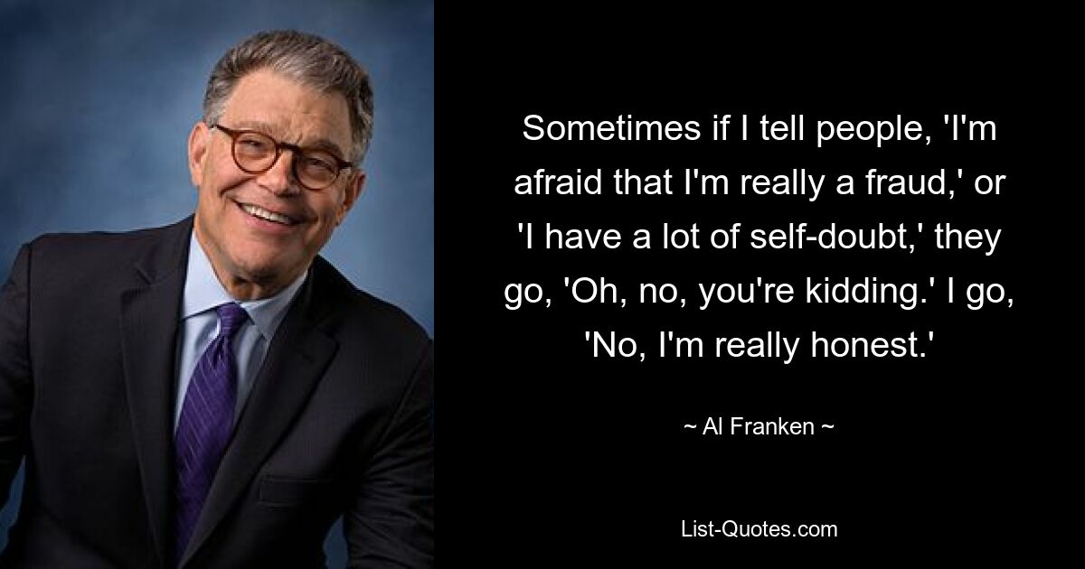 Sometimes if I tell people, 'I'm afraid that I'm really a fraud,' or 'I have a lot of self-doubt,' they go, 'Oh, no, you're kidding.' I go, 'No, I'm really honest.' — © Al Franken