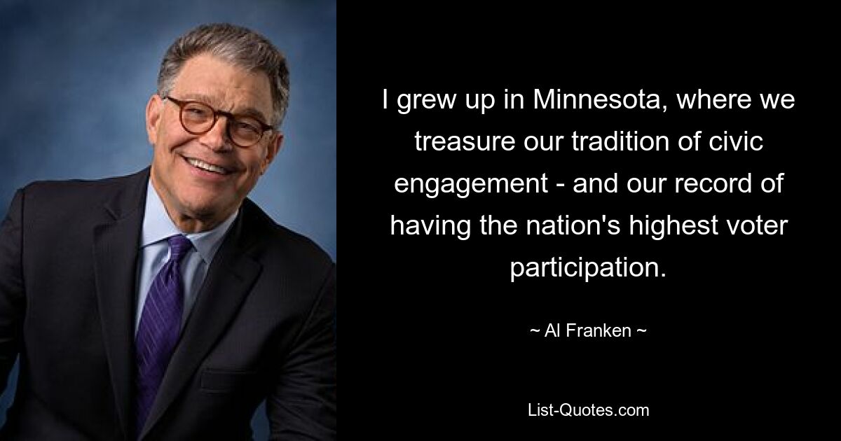 I grew up in Minnesota, where we treasure our tradition of civic engagement - and our record of having the nation's highest voter participation. — © Al Franken