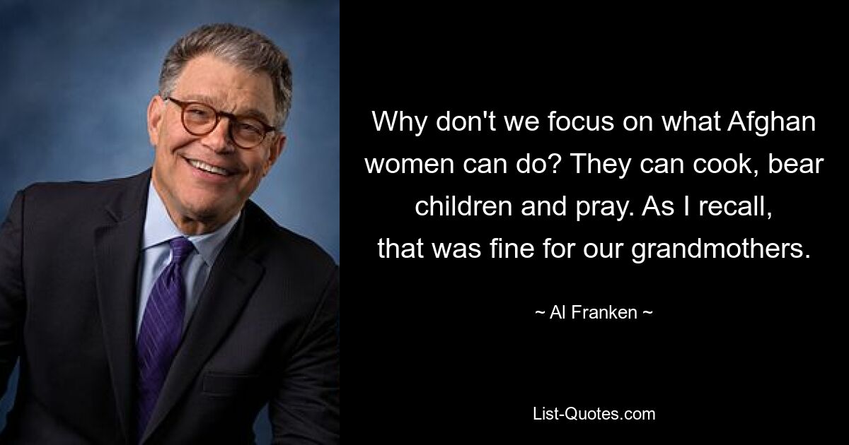 Why don't we focus on what Afghan women can do? They can cook, bear children and pray. As I recall, that was fine for our grandmothers. — © Al Franken