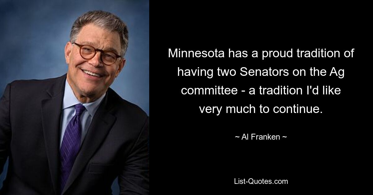 Minnesota has a proud tradition of having two Senators on the Ag committee - a tradition I'd like very much to continue. — © Al Franken