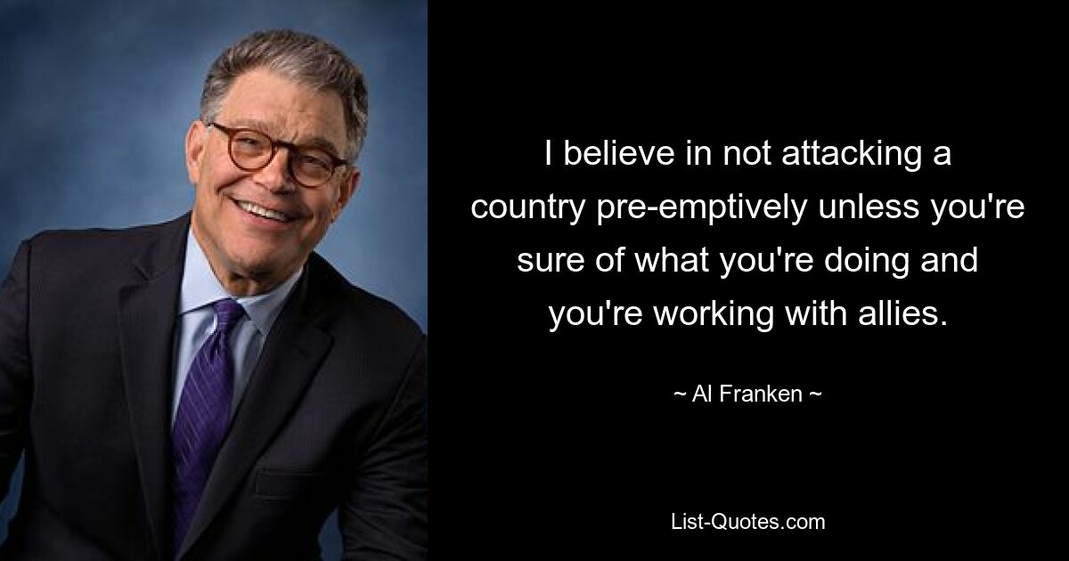 I believe in not attacking a country pre-emptively unless you're sure of what you're doing and you're working with allies. — © Al Franken