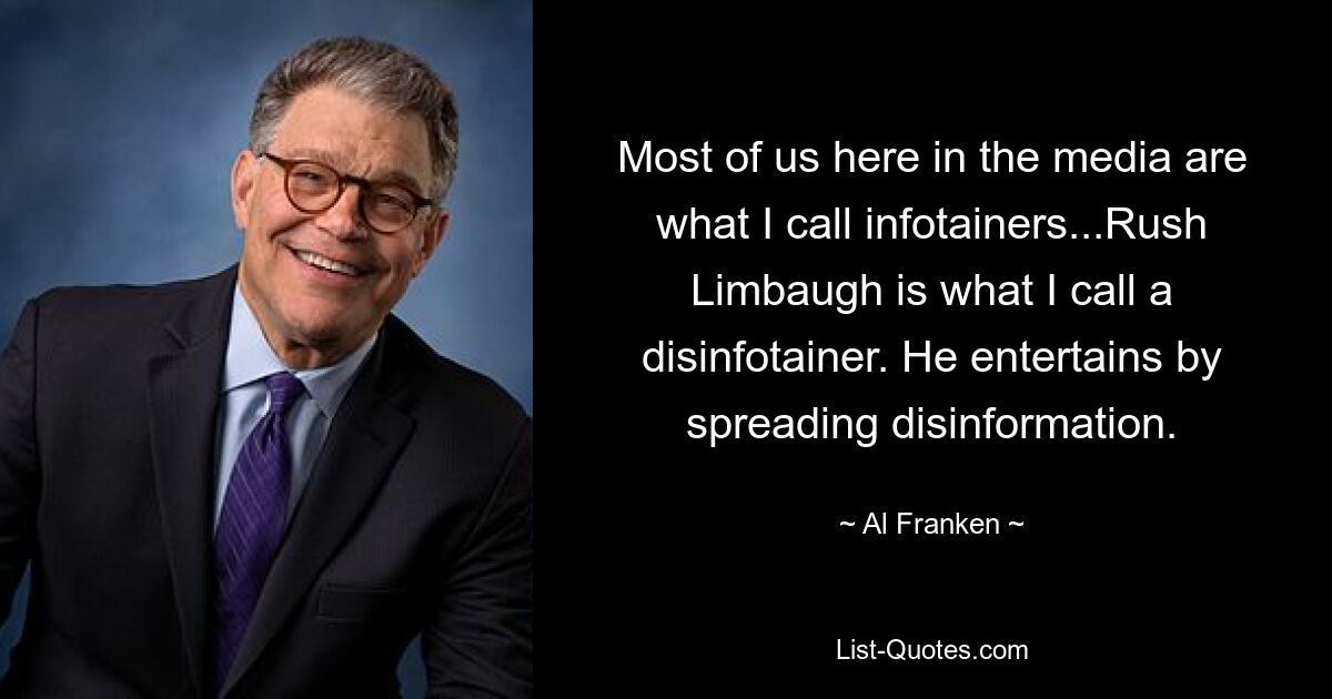 Most of us here in the media are what I call infotainers...Rush Limbaugh is what I call a disinfotainer. He entertains by spreading disinformation. — © Al Franken