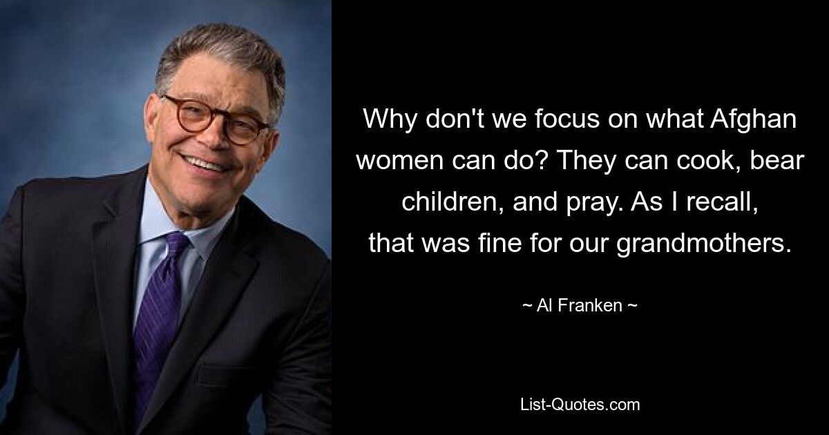 Why don't we focus on what Afghan women can do? They can cook, bear children, and pray. As I recall, that was fine for our grandmothers. — © Al Franken