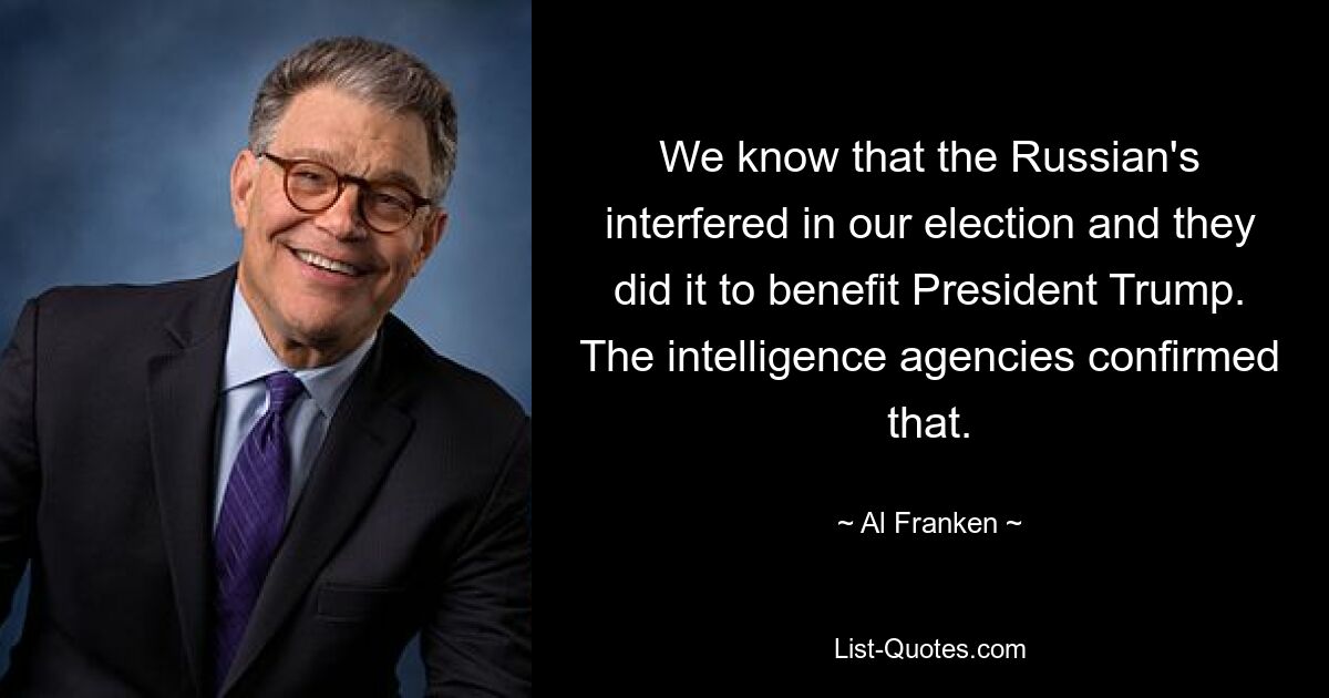 We know that the Russian's interfered in our election and they did it to benefit President Trump. The intelligence agencies confirmed that. — © Al Franken