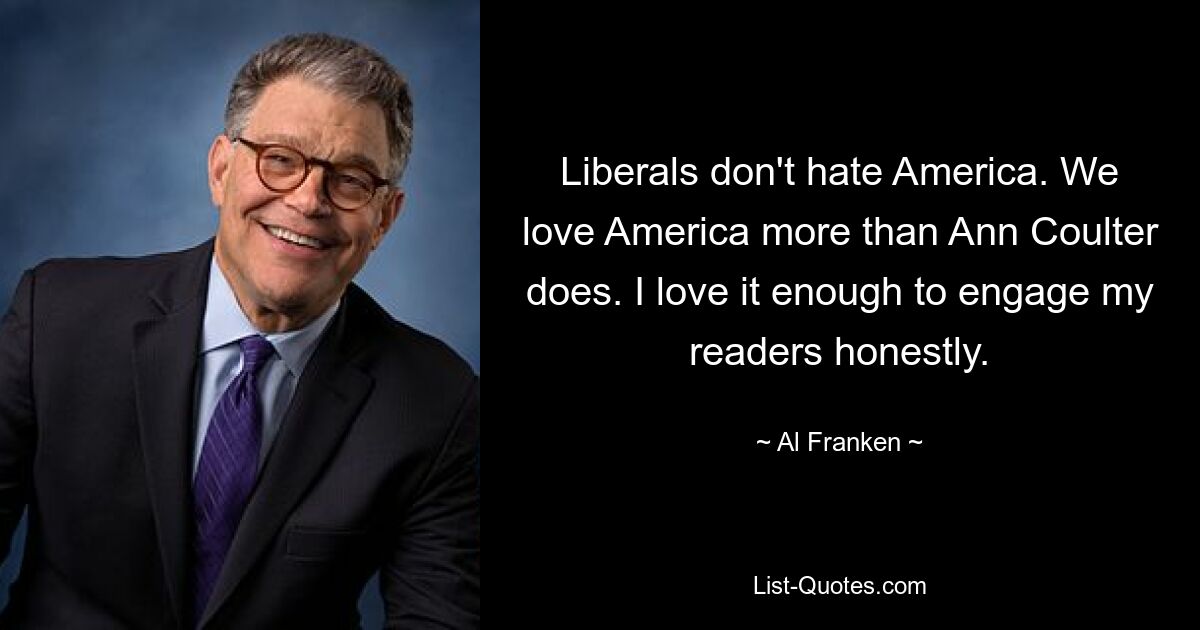 Liberals don't hate America. We love America more than Ann Coulter does. I love it enough to engage my readers honestly. — © Al Franken