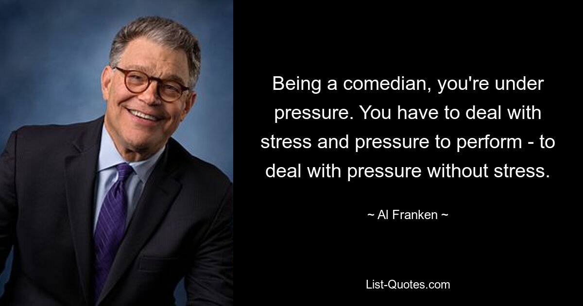 Being a comedian, you're under pressure. You have to deal with stress and pressure to perform - to deal with pressure without stress. — © Al Franken