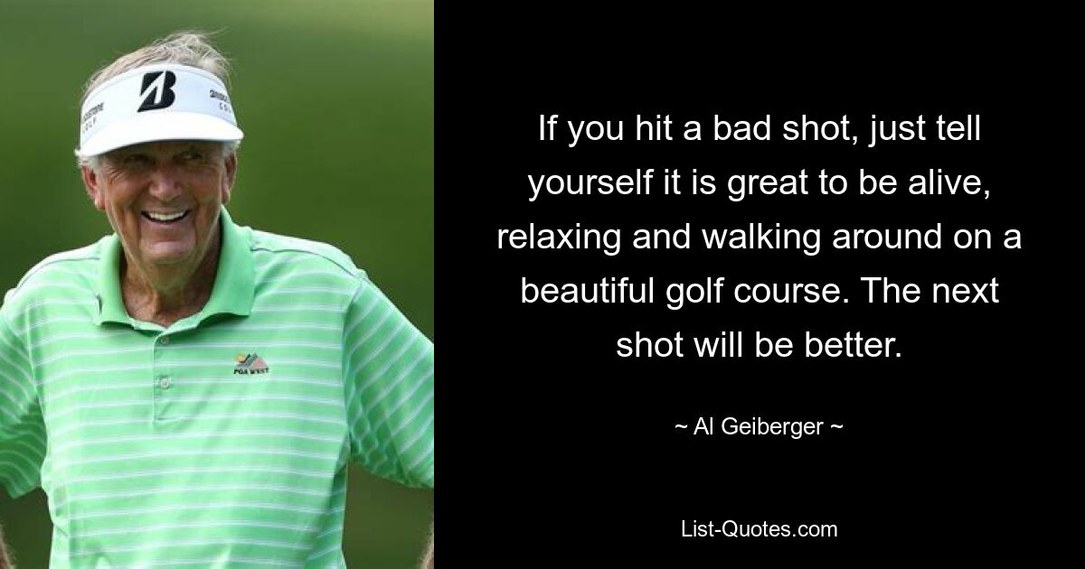 If you hit a bad shot, just tell yourself it is great to be alive, relaxing and walking around on a beautiful golf course. The next shot will be better. — © Al Geiberger