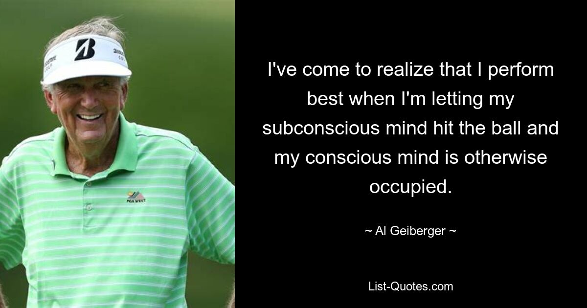 I've come to realize that I perform best when I'm letting my subconscious mind hit the ball and my conscious mind is otherwise occupied. — © Al Geiberger