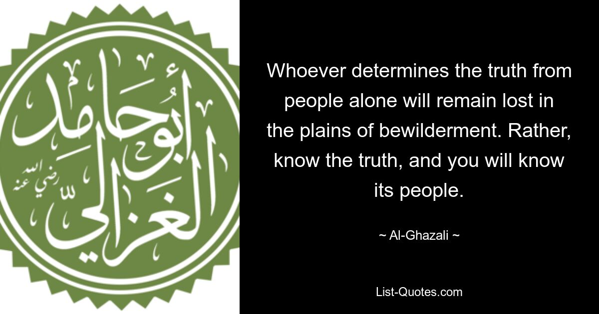 Whoever determines the truth from people alone will remain lost in the plains of bewilderment. Rather, know the truth, and you will know its people. — © Al-Ghazali