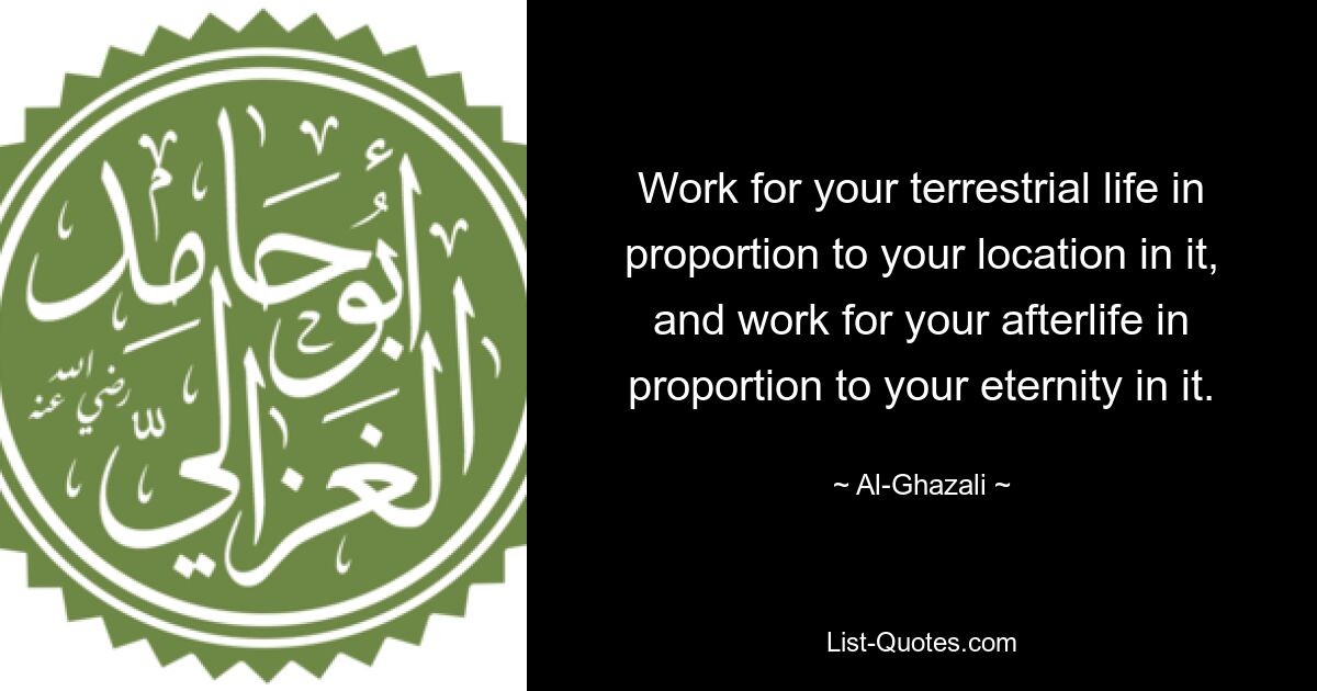 Work for your terrestrial life in proportion to your location in it, and work for your afterlife in proportion to your eternity in it. — © Al-Ghazali