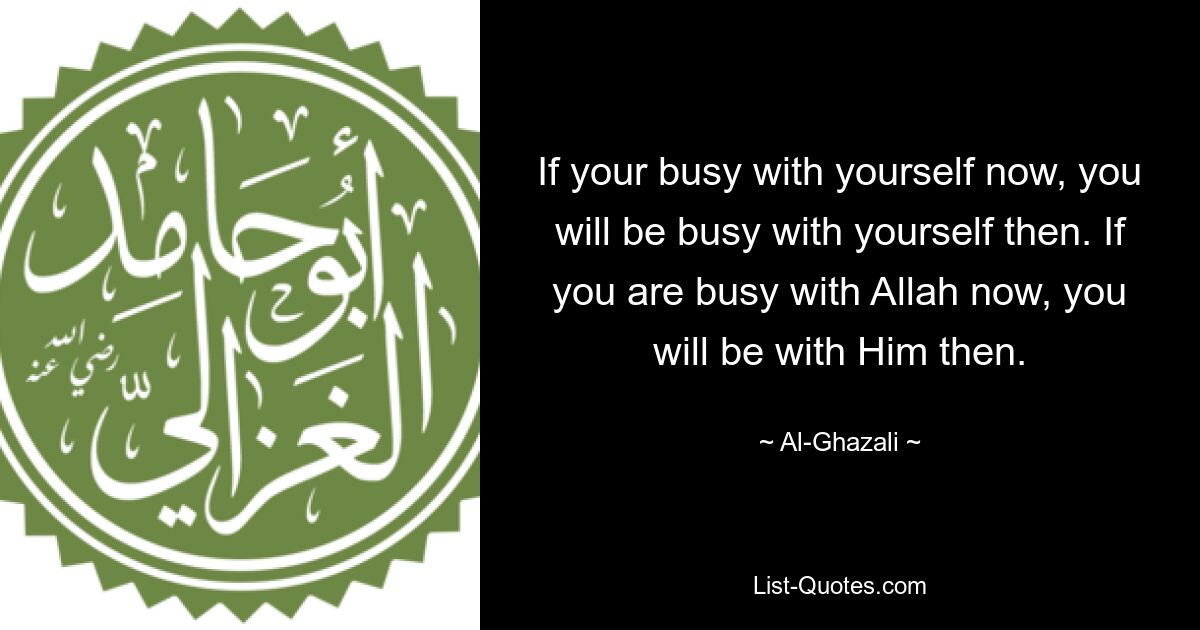 If your busy with yourself now, you will be busy with yourself then. If you are busy with Allah now, you will be with Him then. — © Al-Ghazali