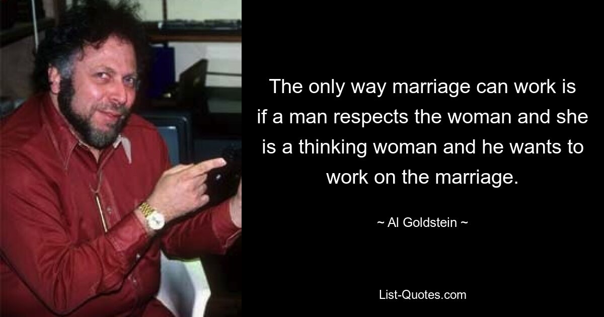 The only way marriage can work is if a man respects the woman and she is a thinking woman and he wants to work on the marriage. — © Al Goldstein