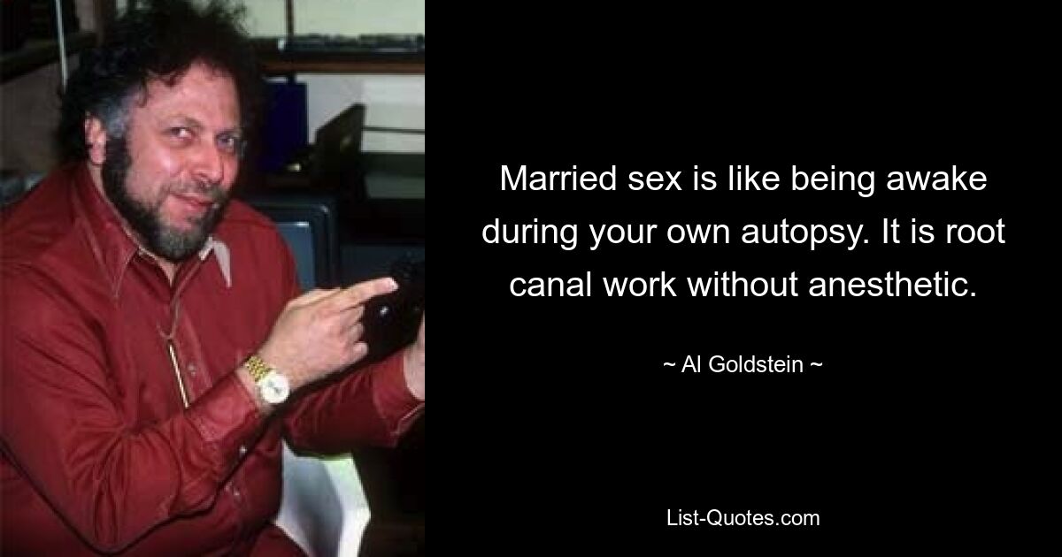 Married sex is like being awake during your own autopsy. It is root canal work without anesthetic. — © Al Goldstein