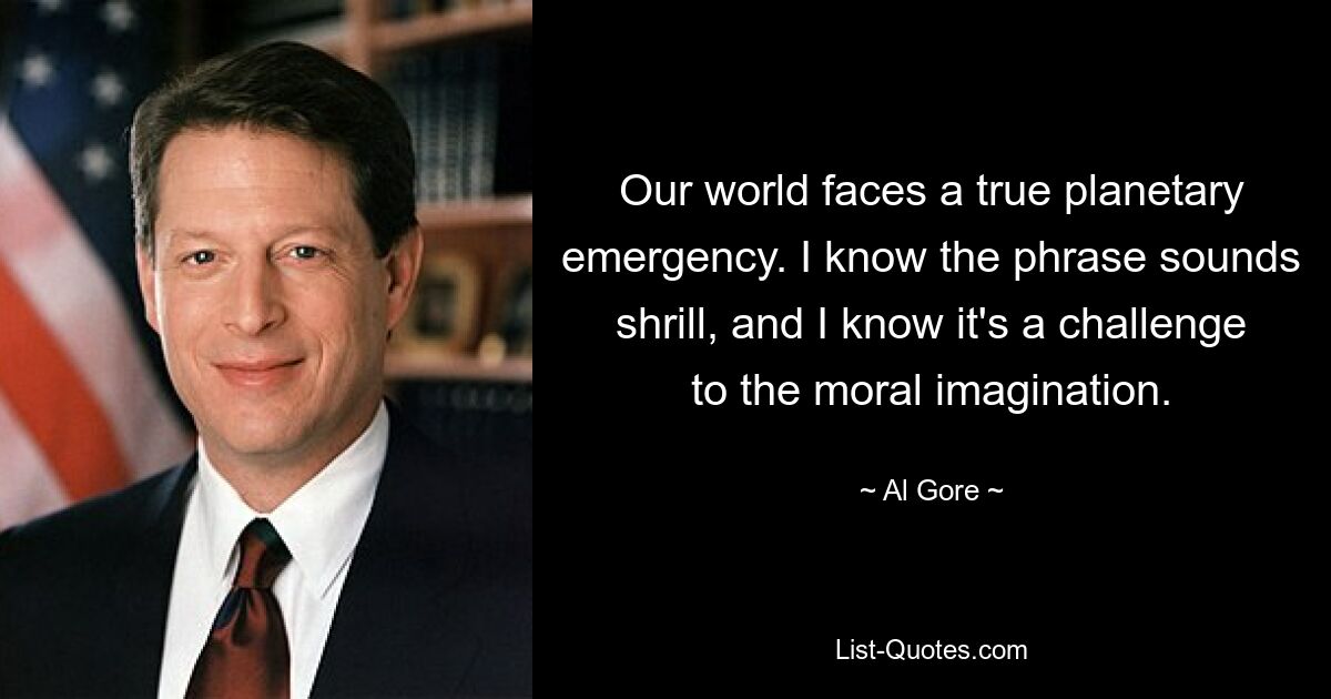 Our world faces a true planetary emergency. I know the phrase sounds shrill, and I know it's a challenge to the moral imagination. — © Al Gore