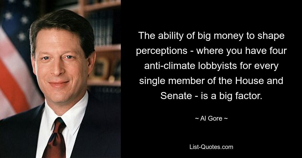 The ability of big money to shape perceptions - where you have four anti-climate lobbyists for every single member of the House and Senate - is a big factor. — © Al Gore